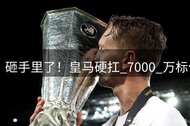 砸手里了！皇马硬扛 7000 万标价，昔日天才全欧无人敢接